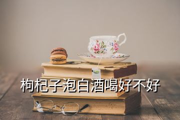 枸杞子泡白酒喝好不好