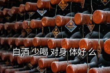 白酒 少喝 對身 體好 么