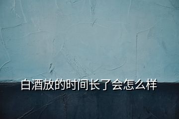 白酒放的時(shí)間長(zhǎng)了會(huì)怎么樣