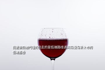 我是做白酒代理的但走的是低端路線(xiàn)請(qǐng)問(wèn)有沒(méi)有新上市的低端醬香