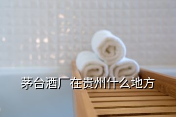 茅臺(tái)酒廠在貴州什么地方