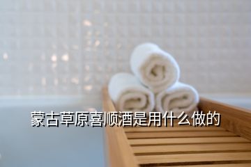 蒙古草原喜順酒是用什么做的