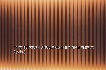 三個(gè)大箱子大概35公斤的東西從浙江金華寄到山西運(yùn)城大該多少錢