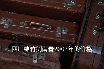 四川綿竹劍南春2007年的價格