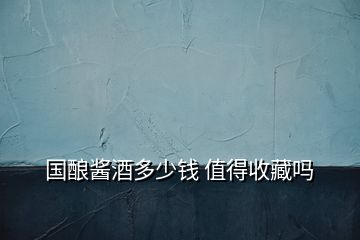 國(guó)釀醬酒多少錢 值得收藏嗎