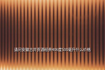 請問安徽古井貢酒經(jīng)典406度500毫升什么價格