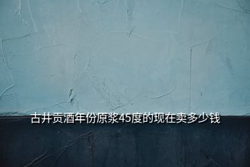 古井貢酒年份原漿45度的現(xiàn)在賣多少錢