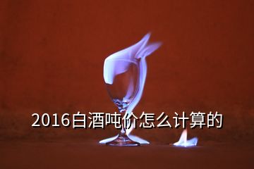 2016白酒噸價(jià)怎么計(jì)算的