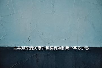 古井迎賓酒50度外包裝有精制兩個字多少錢