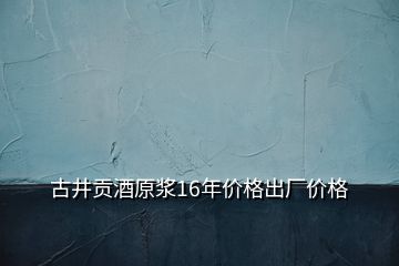 古井貢酒原漿16年價格出廠價格