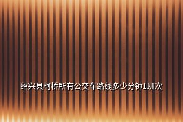 紹興縣柯橋所有公交車路線多少分鐘1班次