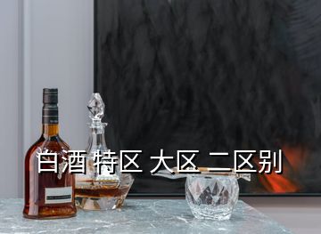 白酒 特區(qū) 大區(qū) 二區(qū)別