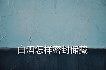 白酒怎樣密封儲藏