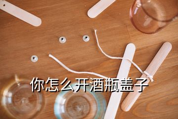 你怎么開酒瓶蓋子