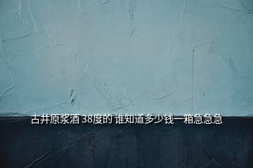 古井原漿酒 38度的 誰知道多少錢一箱急急急