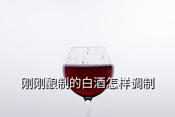 剛剛釀制的白酒怎樣調(diào)制