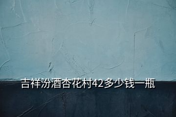 吉祥汾酒杏花村42多少錢(qián)一瓶