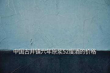 中國古井鎮(zhèn)六年原漿52度酒的價格