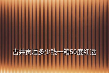 古井貢酒多少錢一箱50度紅運