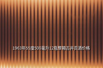 1963年55度500毫升12瓶整箱古井貢酒價格