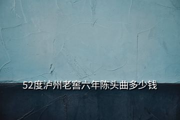 52度瀘州老窖六年陳頭曲多少錢