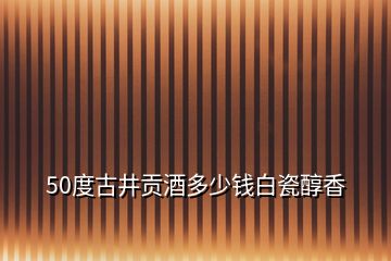 50度古井貢酒多少錢白瓷醇香