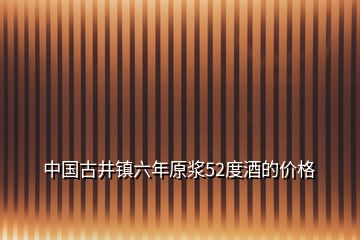 中國古井鎮(zhèn)六年原漿52度酒的價(jià)格