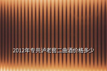 2012年專(zhuān)共瀘老窖二曲酒價(jià)格多少