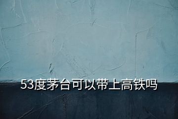 53度茅臺(tái)可以帶上高鐵嗎