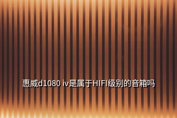 惠威d1080 iv是屬于HIFI級別的音箱嗎