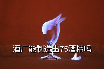 酒廠能制造出75酒精嗎