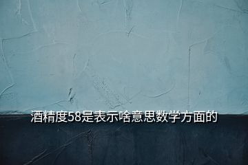 酒精度58是表示啥意思數(shù)學(xué)方面的