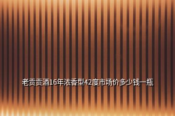 老貢貢酒16年濃香型42度市場價多少錢一瓶