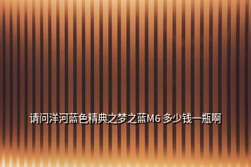 請(qǐng)問(wèn)洋河藍(lán)色精典之夢(mèng)之藍(lán)M6 多少錢(qián)一瓶啊