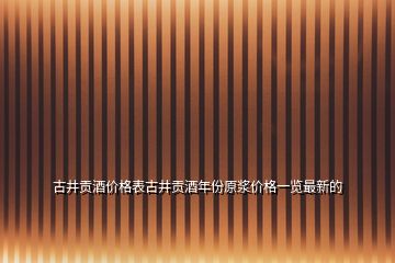 古井貢酒價(jià)格表古井貢酒年份原漿價(jià)格一覽最新的