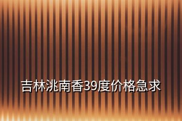 吉林洮南香39度價格急求