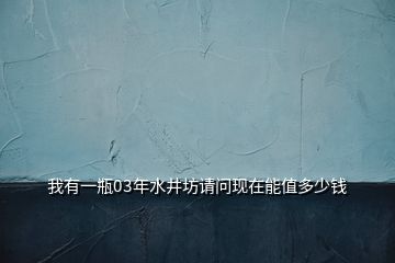 我有一瓶03年水井坊請問現(xiàn)在能值多少錢