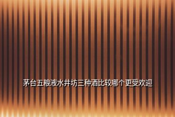 茅臺五糧液水井坊三種酒比較哪個更受歡迎