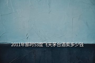 2011年那時(shí)53度飛天茅臺(tái)酒賣多少錢