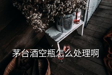 茅臺酒空瓶怎么處理啊