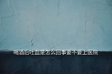 喝酒后吐血是怎么回事要不要上醫(yī)院