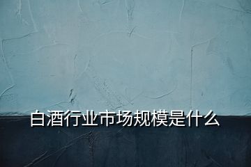 白酒行業(yè)市場規(guī)模是什么