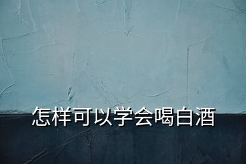 怎樣可以學(xué)會(huì)喝白酒