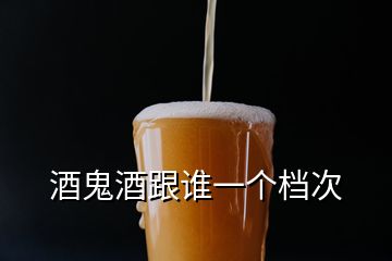 酒鬼酒跟誰(shuí)一個(gè)檔次