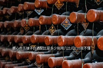 鹿心血五味子白酒配比是多少別用幾比幾110我不懂