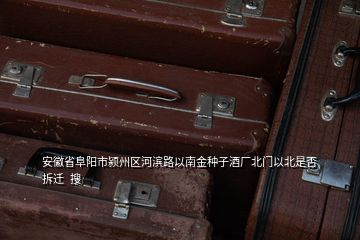 安徽省阜陽(yáng)市潁州區(qū)河濱路以南金種子酒廠北門以北是否拆遷  搜
