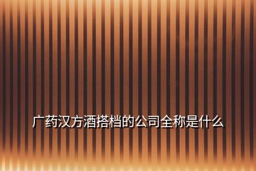 廣藥漢方酒搭檔的公司全稱是什么