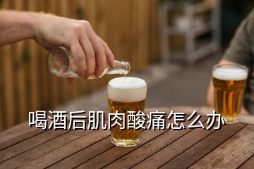 喝酒后肌肉酸痛怎么辦