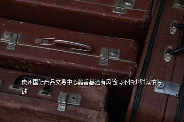 貴州國際商品交易中心醬香基酒有風險嗎不怕少賺就怕虧錢