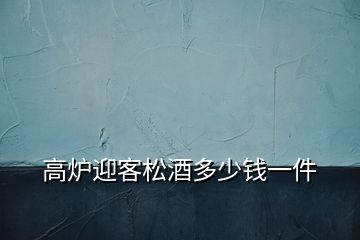 高爐迎客松酒多少錢一件